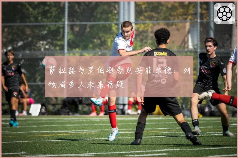 萨拉赫与罗伯逊告别安菲尔德，利物浦多人未来存疑