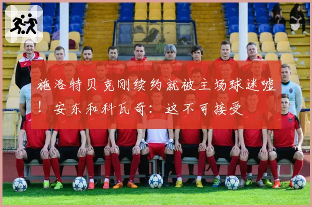 施洛特贝克刚续约就被主场球迷嘘！安东和科瓦奇：这不可接受