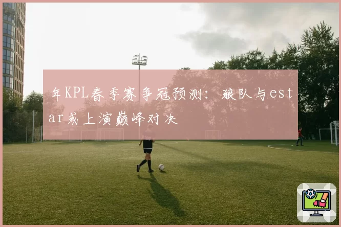 年KPL春季赛争冠预测：狼队与estar或上演巅峰对决