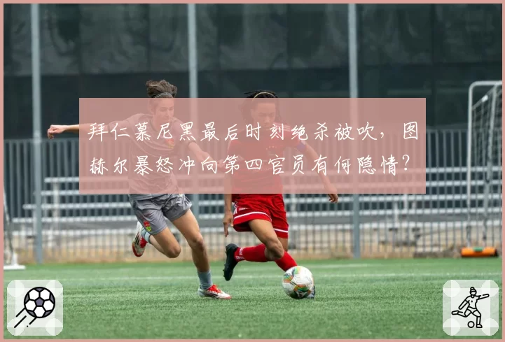 拜仁慕尼黑最后时刻绝杀被吹，图赫尔暴怒冲向第四官员有何隐情？